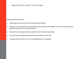 Now time for a quiz: True or False
Safety training test Boom Lift
1. Safety bypass key must remain in the equipment at all times.
2. Operators are responsible for the safety of everyone working on the platform. Ensure everyone is properly
tied off and body parts are inside the basket.
3. Boom Lift must be inspected before each shift, and it must be documented.
4. If any item on the checklist needs repair the boom lift cannot be used.
5. Travelling with the boom in the air on unleveled ground is acceptable.
 