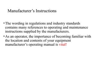 Manufacturer’s Instructions
•The wording in regulations and industry standards
contains many references to operating and maintenance
instructions supplied by the manufacturers.
•As an operator, the importance of becoming familiar with
the location and contents of your equipment
manufacturer’s operating manual is vital!
 