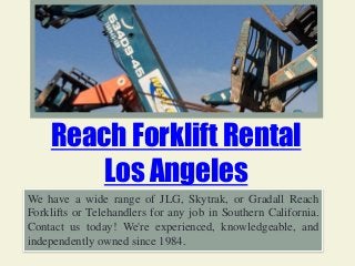 Reach Forklift Rental
Los Angeles
We have a wide range of JLG, Skytrak, or Gradall Reach
Forklifts or Telehandlers for any job in Southern California.
Contact us today! We're experienced, knowledgeable, and
independently owned since 1984.
 