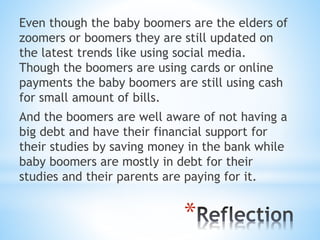 *
Even though the baby boomers are the elders of
zoomers or boomers they are still updated on
the latest trends like using social media.
Though the boomers are using cards or online
payments the baby boomers are still using cash
for small amount of bills.
And the boomers are well aware of not having a
big debt and have their financial support for
their studies by saving money in the bank while
baby boomers are mostly in debt for their
studies and their parents are paying for it.
 
