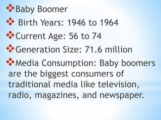 Baby Boomer
 Birth Years: 1946 to 1964
Current Age: 56 to 74
Generation Size: 71.6 million
Media Consumption: Baby boomers
are the biggest consumers of
traditional media like television,
radio, magazines, and newspaper.
 