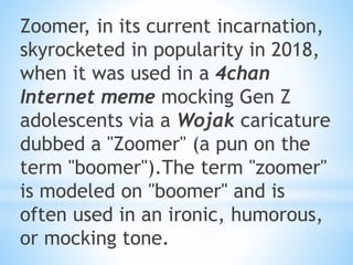 Zoomer, in its current incarnation,
skyrocketed in popularity in 2018,
when it was used in a 4chan
Internet meme mocking Gen Z
adolescents via a Wojak caricature
dubbed a "Zoomer" (a pun on the
term "boomer").The term "zoomer"
is modeled on "boomer" and is
often used in an ironic, humorous,
or mocking tone.
 