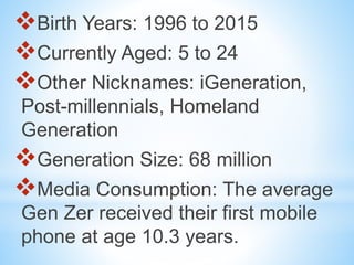 Birth Years: 1996 to 2015
Currently Aged: 5 to 24
Other Nicknames: iGeneration,
Post-millennials, Homeland
Generation
Generation Size: 68 million
Media Consumption: The average
Gen Zer received their first mobile
phone at age 10.3 years.
 