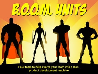 From “B.O.O.M. Units: Four steps to evolve your team into a lean, product development machine” by Austin Govella, Sep 2015
Four tools to help evolve your team into a lean,  
product development machine
B.O.O.M.Units
 