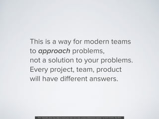 This is a way for modern teams
to approach problems,  
not a solution to your problems.
Every project, team, product
will ...