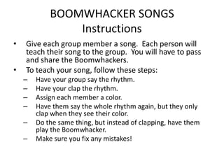 BOOMWHACKER SONGS
                Instructions
•   Give each group member a song. Each person will
    teach their song to the group. You will have to pass
    and share the Boomwhackers.
•   To teach your song, follow these steps:
    –   Have your group say the rhythm.
    –   Have your clap the rhythm.
    –   Assign each member a color.
    –   Have them say the whole rhythm again, but they only
        clap when they see their color.
    –   Do the same thing, but instead of clapping, have them
        play the Boomwhacker.
    –   Make sure you fix any mistakes!
 
