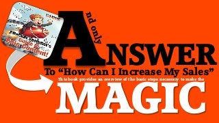 NSWER

To “How Can I Increase My Sales”

MAGIC
This book provides an overview of the basic steps necessary to make the

 