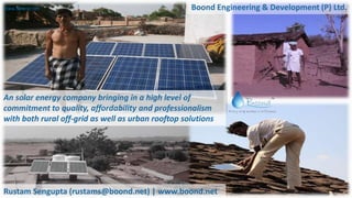 www.boond.net
An solar energy company bringing in a high level of
commitment to quality, affordability and professionalism
with both rural off-grid as well as urban rooftop solutions
Rustam Sengupta (rustams@boond.net) | www.boond.net
Boond Engineering & Development (P) Ltd.
 