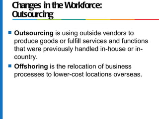 Changes in the Workforce:
    Outsourcing
s   Outsourcing is using outside vendors to
    produce goods or fulfill services and functions
    that were previously handled in-house or in-
    country.
s   Offshoring is the relocation of business
    processes to lower-cost locations overseas.
 