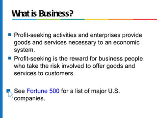 W is Business?
     hat

s   Profit-seeking activities and enterprises provide
    goods and services necessary to an economic
    system.
s   Profit-seeking is the reward for business people
    who take the risk involved to offer goods and
    services to customers.

s   See Fortune 500 for a list of major U.S.
    companies.
 