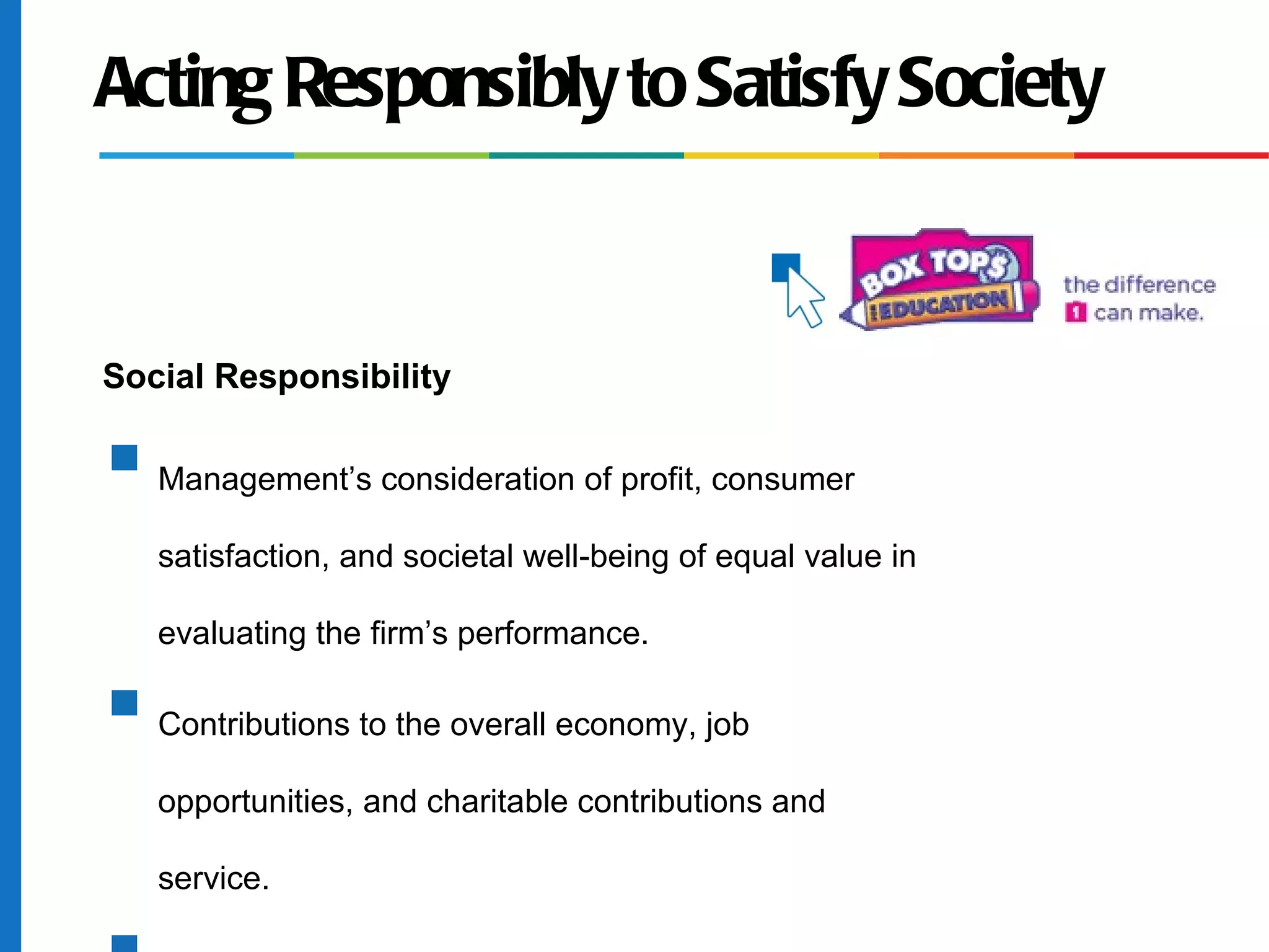 Acting Responsibly to Satisfy Society
Social Responsibility
s
Management’s consideration of profit, consumer
satisfaction, and societal well-being of equal value in
evaluating the firm’s performance.
s
Contributions to the overall economy, job
opportunities, and charitable contributions and
service.