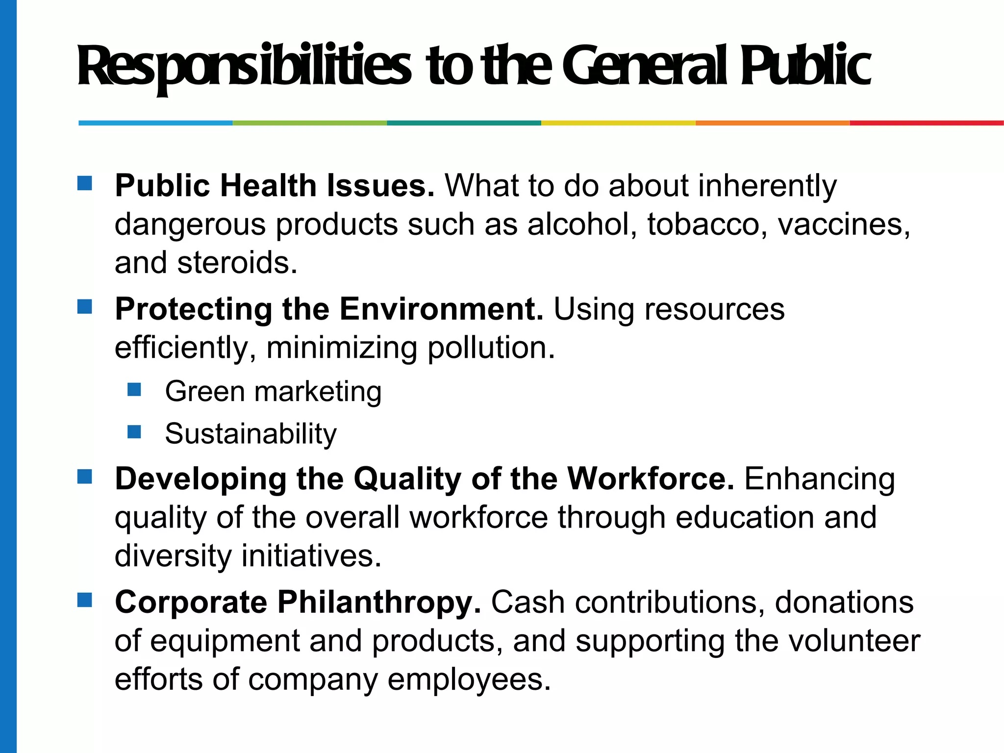 Responsibilities to the General Public
s Public Health Issues. What to do about inherently
dangerous products such as alcohol, tobacco, vaccines,
and steroids.
s Protecting the Environment. Using resources
efficiently, minimizing pollution.
s Green marketing
s Sustainability
s Developing the Quality of the Workforce. Enhancing
quality of the overall workforce through education and
diversity initiatives.
s Corporate Philanthropy. Cash contributions, donations
of equipment and products, and supporting the volunteer
efforts of company employees.