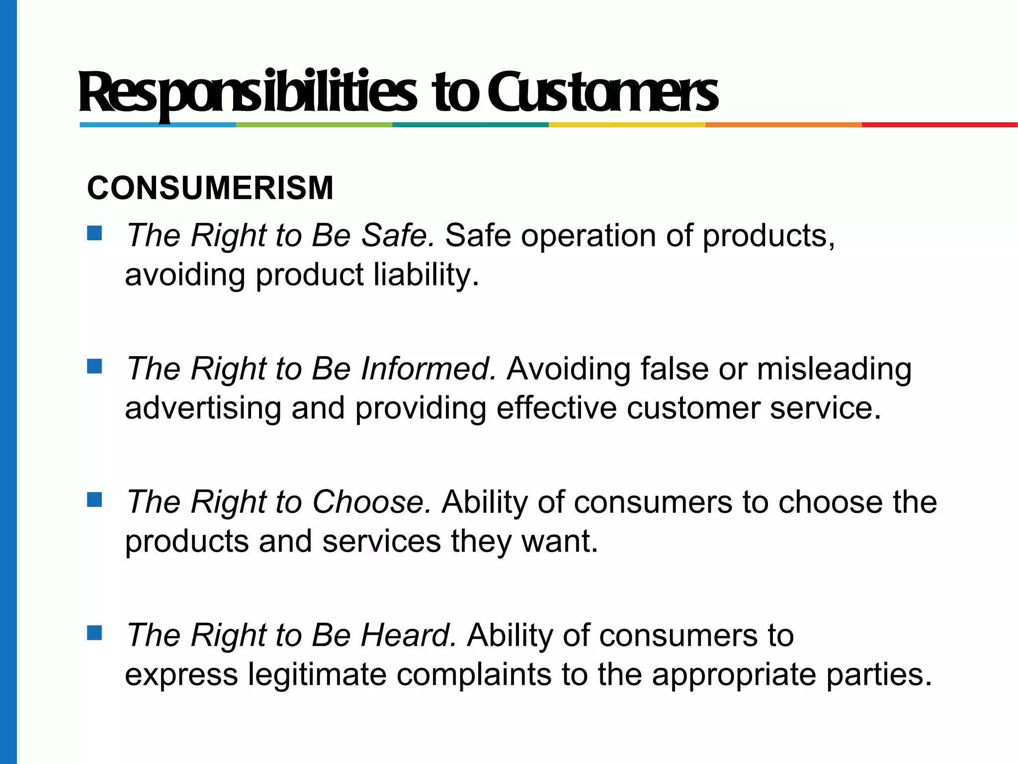 Responsibilities to Customers
CONSUMERISM
s The Right to Be Safe. Safe operation of products,
avoiding product liability.
s The Right to Be Informed. Avoiding false or misleading
advertising and providing effective customer service.
s The Right to Choose. Ability of consumers to choose the
products and services they want.
s The Right to Be Heard. Ability of consumers to
express legitimate complaints to the appropriate parties.