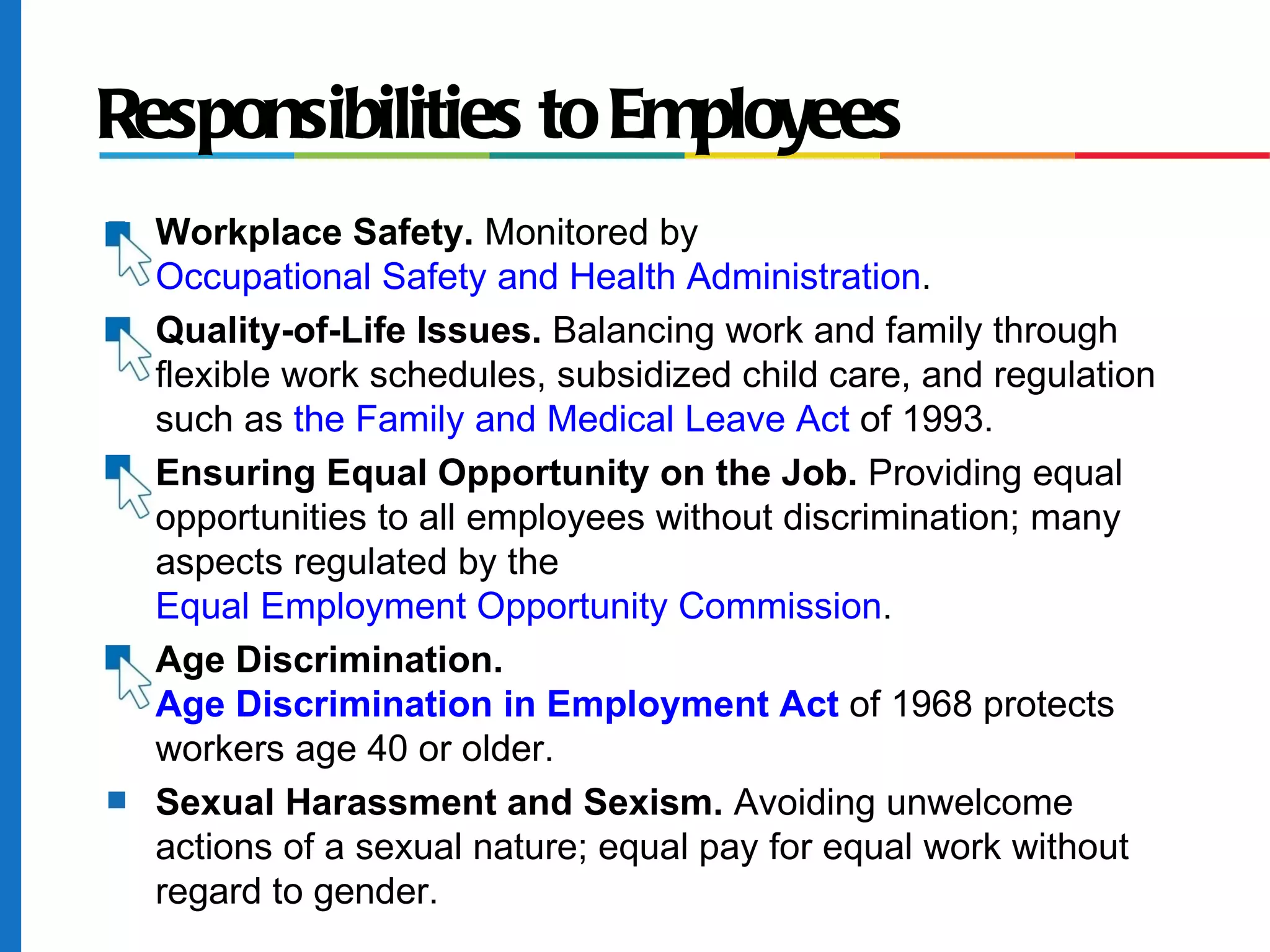 Responsibilities to Employees
s Workplace Safety. Monitored by
Occupational Safety and Health Administration.
s Quality-of-Life Issues. Balancing work and family through
flexible work schedules, subsidized child care, and regulation
such as the Family and Medical Leave Act of 1993.
s Ensuring Equal Opportunity on the Job. Providing equal
opportunities to all employees without discrimination; many
aspects regulated by the
Equal Employment Opportunity Commission.
s Age Discrimination.
Age Discrimination in Employment Act of 1968 protects
workers age 40 or older.
s Sexual Harassment and Sexism. Avoiding unwelcome
actions of a sexual nature; equal pay for equal work without
regard to gender.
