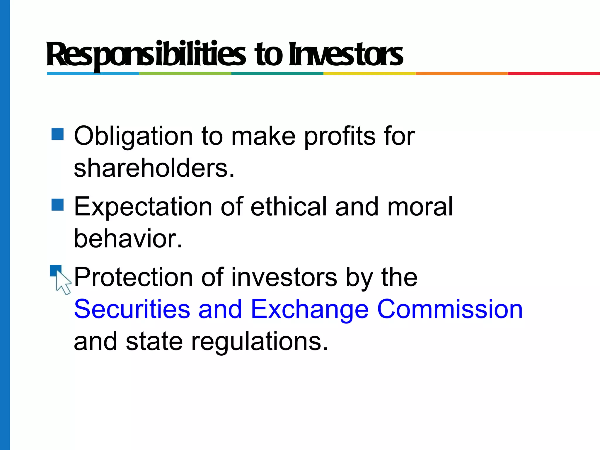 Responsibilities to Investors
s Obligation to make profits for
shareholders.
s Expectation of ethical and moral
behavior.
s Protection of investors by the
Securities and Exchange Commission
and state regulations.