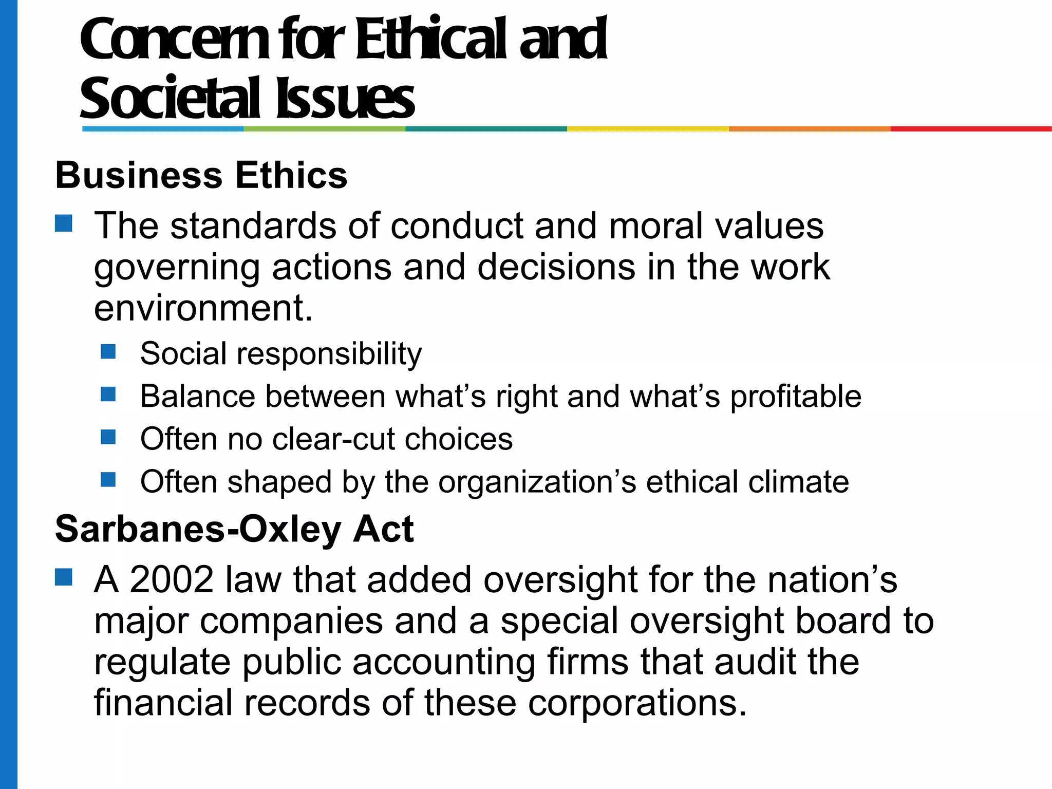 Concern for Ethical and
Societal Issues
Business Ethics
s The standards of conduct and moral values
governing actions and decisions in the work
environment.
s Social responsibility
s Balance between what’s right and what’s profitable
s Often no clear-cut choices
s Often shaped by the organization’s ethical climate
Sarbanes-Oxley Act
s A 2002 law that added oversight for the nation’s
major companies and a special oversight board to
regulate public accounting firms that audit the
financial records of these corporations.