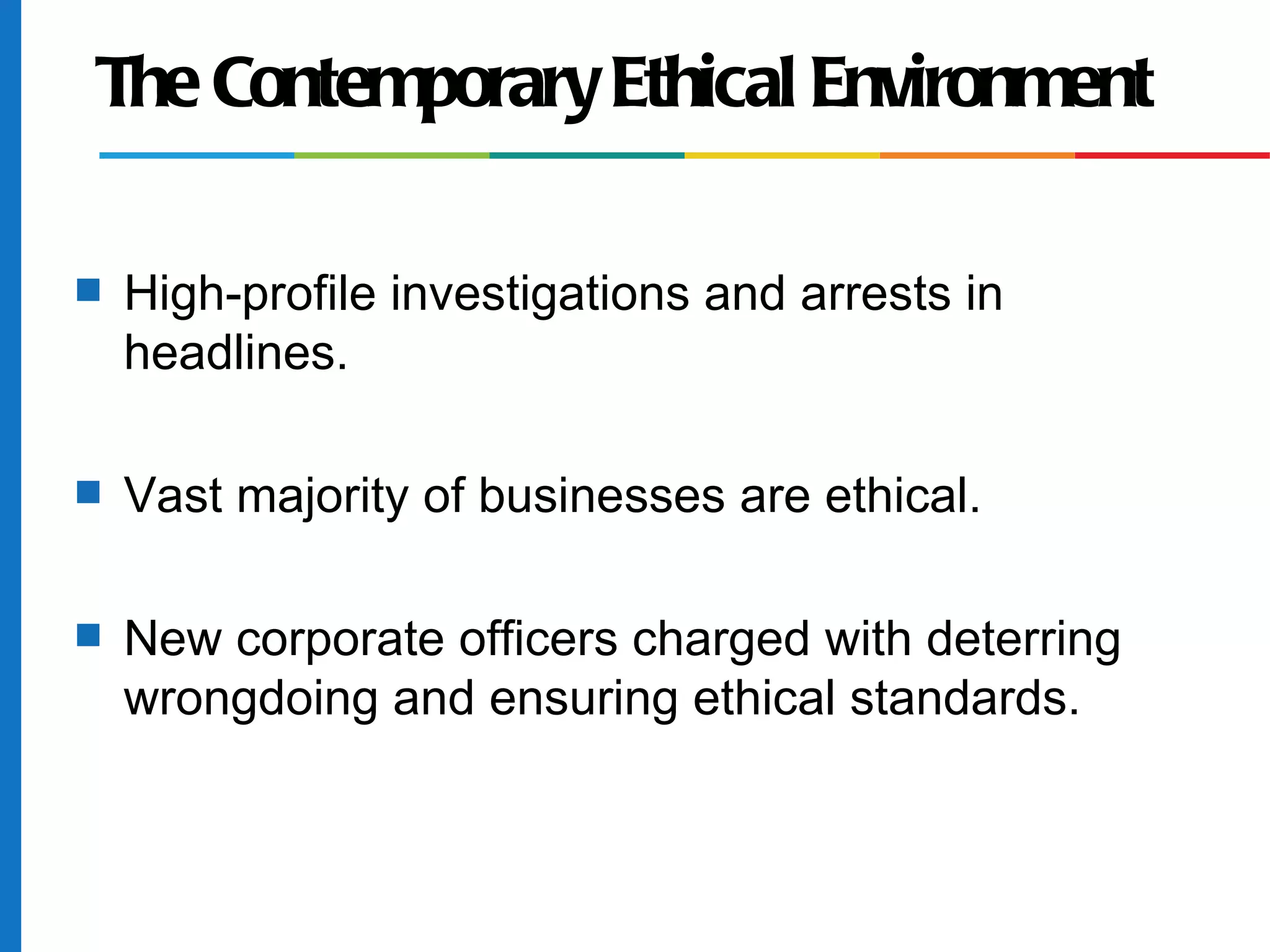 The Contemporary Ethical Environment
s High-profile investigations and arrests in
headlines.
s Vast majority of businesses are ethical.
s New corporate officers charged with deterring
wrongdoing and ensuring ethical standards.