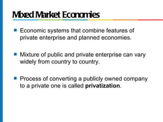 Mixed Market Economies
s   Economic systems that combine features of
    private enterprise and planned economies.

s   Mixture of public and private enterprise can vary
    widely from country to country.

s   Process of converting a publicly owned company
    to a private one is called privatization.
 