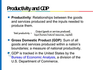 Productivity and GDP
s   Productivity: Relationships between the goods
    and services produced and the inputs needed to
    produce them.



s   Gross Domestic Product (GDP): Sum of all
    goods and services produced within a nation’s
    boundaries; a measure of national productivity.
s   GDP is tracked in the United States by the
    Bureau of Economic Analysis, a division of the
    U.S. Department of Commerce.
 