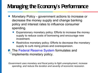 Managing the Economy’s Performance
s   Monetary Policy - government actions to increase or
    decrease the money supply and change banking
    policy and interest rates to influence consumer
    spending.
    s   Expansionary monetary policy: Efforts to increase the money
        supply to reduce costs of borrowing and encourage new
        investment.
    s   Restrictive monetary policy: Efforts to decrease the monetary
        supply to curb rising prices and overexpansion.
s   The Federal Reserve System formulates and
    implements monetary policy.
          Government uses monetary and fiscal policy to fight unemployment,
Government uses monetary and fiscal policy to fight unemployment, increase
   spending, and reduce the duration and severity of economic recession.
 