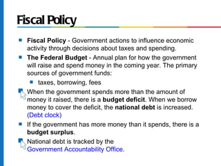 Fiscal Policy
s   Fiscal Policy - Government actions to influence economic
    activity through decisions about taxes and spending.
s   The Federal Budget - Annual plan for how the government
    will raise and spend money in the coming year. The primary
    sources of government funds:
      s taxes, borrowing, fees

s   When the government spends more than the amount of
    money it raised, there is a budget deficit. When we borrow
    money to cover the deficit, the national debt is increased.
    (Debt clock)
s   If the government has more money than it spends, there is a
    budget surplus.
s   National debt is tracked by the
    Government Accountability Office.
 