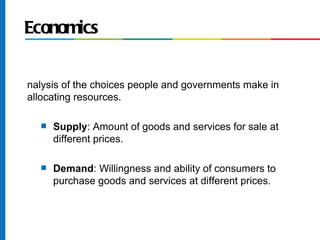 Economics


nalysis of the choices people and governments make in
allocating resources.

  s   Supply: Amount of goods and services for sale at
      different prices.

  s   Demand: Willingness and ability of consumers to
      purchase goods and services at different prices.
 