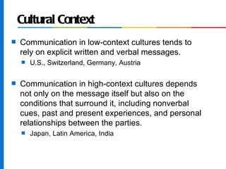 Cultural Context
s   Communication in low-context cultures tends to
    rely on explicit written and verbal messages.
    s   U.S., Switzerland, Germany, Austria

s   Communication in high-context cultures depends
    not only on the message itself but also on the
    conditions that surround it, including nonverbal
    cues, past and present experiences, and personal
    relationships between the parties.
    s   Japan, Latin America, India
 