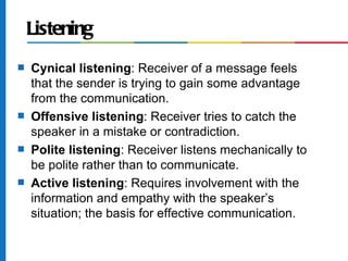 Listening
s   Cynical listening: Receiver of a message feels
    that the sender is trying to gain some advantage
    from the communication.
s   Offensive listening: Receiver tries to catch the
    speaker in a mistake or contradiction.
s   Polite listening: Receiver listens mechanically to
    be polite rather than to communicate.
s   Active listening: Requires involvement with the
    information and empathy with the speaker’s
    situation; the basis for effective communication.
 