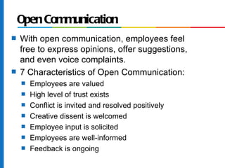 Open Communication
s   With open communication, employees feel
    free to express opinions, offer suggestions,
    and even voice complaints.
s   7 Characteristics of Open Communication:
    s   Employees are valued
    s   High level of trust exists
    s   Conflict is invited and resolved positively
    s   Creative dissent is welcomed
    s   Employee input is solicited
    s   Employees are well-informed
    s   Feedback is ongoing
 