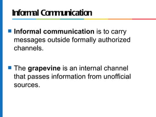 Informal Communication
s   Informal communication is to carry
    messages outside formally authorized
    channels.

s   The grapevine is an internal channel
    that passes information from unofficial
    sources.
 