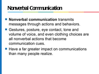 Nonverbal Communication
s   Nonverbal communication transmits
    messages through actions and behaviors.
s   Gestures, posture, eye contact, tone and
    volume of voice, and even clothing choices are
    all nonverbal actions that become
    communication cues.
s   Have a far greater impact on communications
    than many people realize.
 