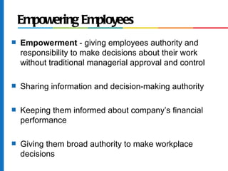 Empowering Employees
s   Empowerment - giving employees authority and
    responsibility to make decisions about their work
    without traditional managerial approval and control

s   Sharing information and decision-making authority

s   Keeping them informed about company’s financial
    performance

s   Giving them broad authority to make workplace
    decisions
 
