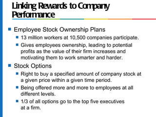 Linking Rewards to Company
    Performance
s   Employee Stock Ownership Plans
     s   13 million workers at 10,500 companies participate.
     s   Gives employees ownership, leading to potential
         profits as the value of their firm increases and
         motivating them to work smarter and harder.
s   Stock Options
     s   Right to buy a specified amount of company stock at
         a given price within a given time period.
     s   Being offered more and more to employees at all
         different levels.
     s   1/3 of all options go to the top five executives
         at a firm.
 