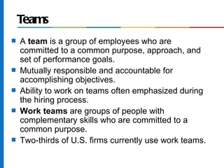 Teams
s   A team is a group of employees who are
    committed to a common purpose, approach, and
    set of performance goals.
s   Mutually responsible and accountable for
    accomplishing objectives.
s   Ability to work on teams often emphasized during
    the hiring process.
s   Work teams are groups of people with
    complementary skills who are committed to a
    common purpose.
s   Two-thirds of U.S. firms currently use work teams.
 