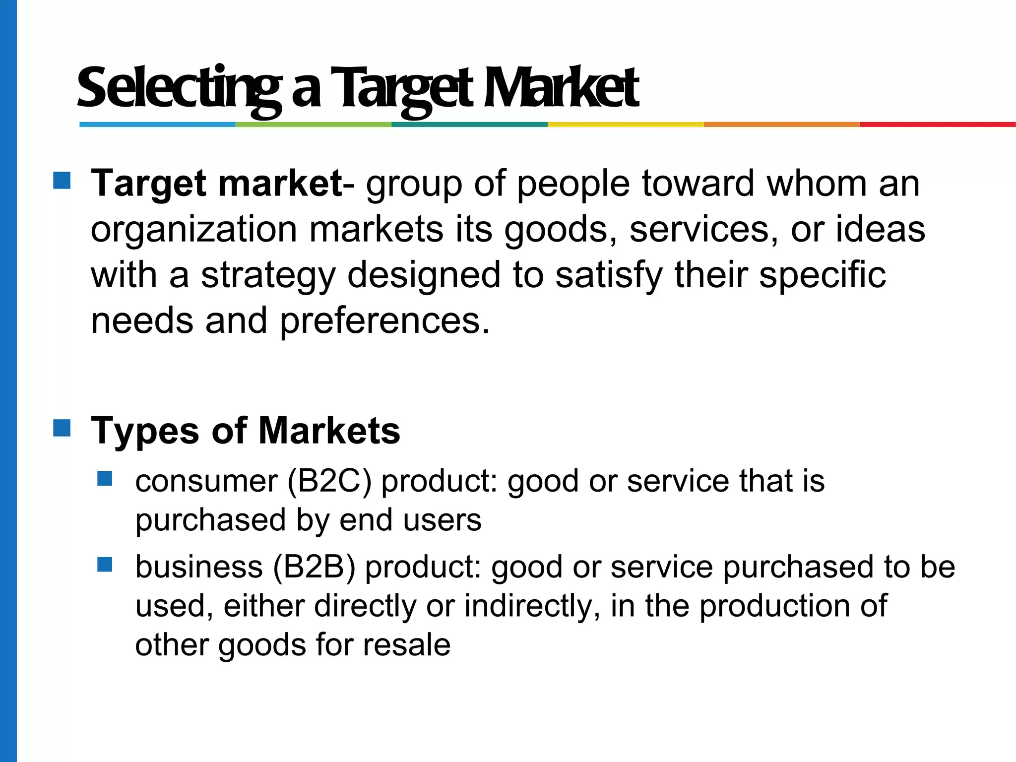 Selecting a Target Market
s   Target market- group of people toward whom an
    organization markets its goods, services, or ideas
    with a strategy designed to satisfy their specific
    needs and preferences.

s   Types of Markets
    s   consumer (B2C) product: good or service that is
        purchased by end users
    s   business (B2B) product: good or service purchased to be
        used, either directly or indirectly, in the production of
        other goods for resale
 