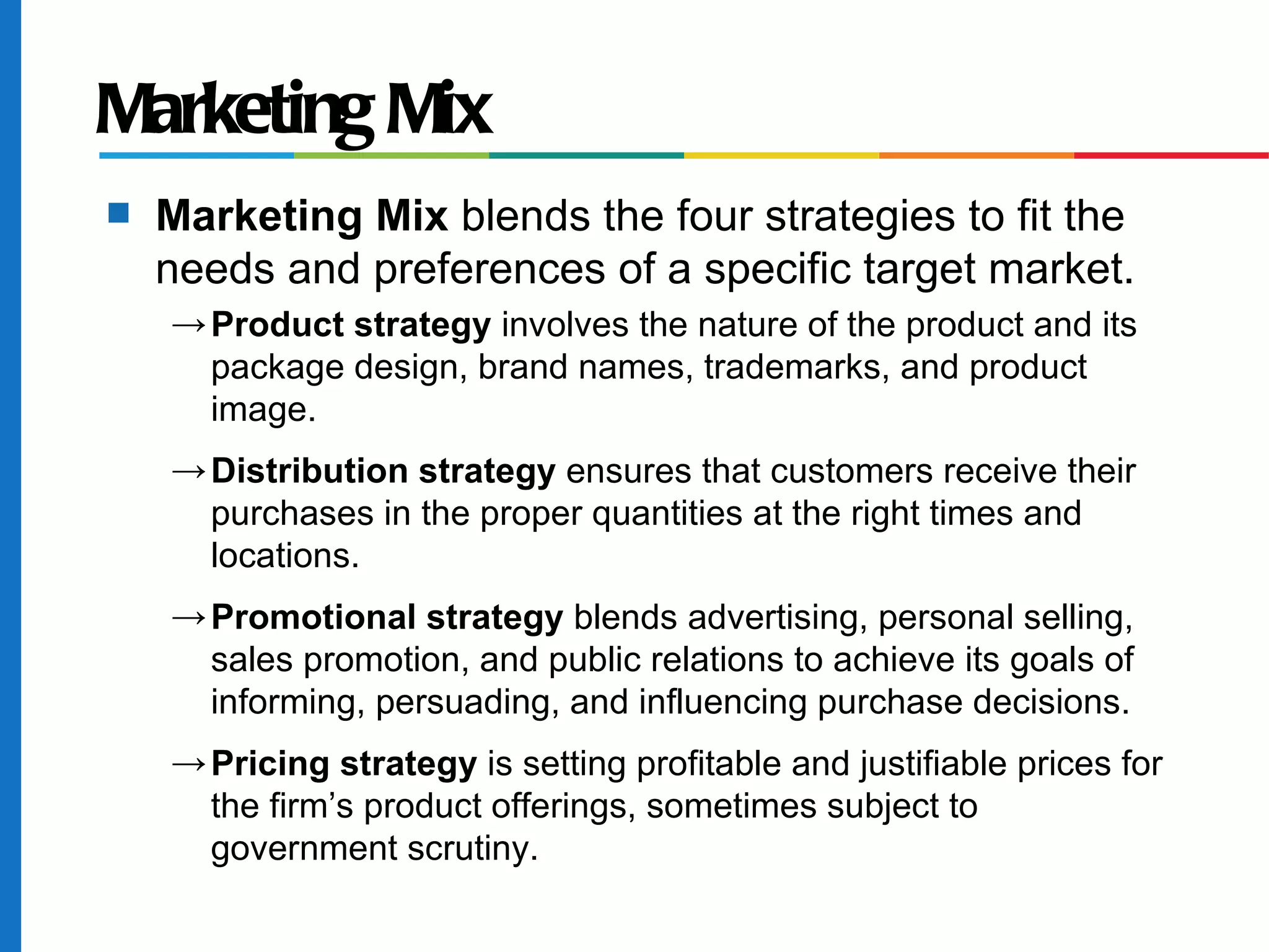 Marketing Mix
s   Marketing Mix blends the four strategies to fit the
    needs and preferences of a specific target market.
    → Product strategy involves the nature of the product and its
      package design, brand names, trademarks, and product
      image.
    → Distribution strategy ensures that customers receive their
      purchases in the proper quantities at the right times and
      locations.
    → Promotional strategy blends advertising, personal selling,
      sales promotion, and public relations to achieve its goals of
      informing, persuading, and influencing purchase decisions.
    → Pricing strategy is setting profitable and justifiable prices for
      the firm’s product offerings, sometimes subject to
      government scrutiny.
 