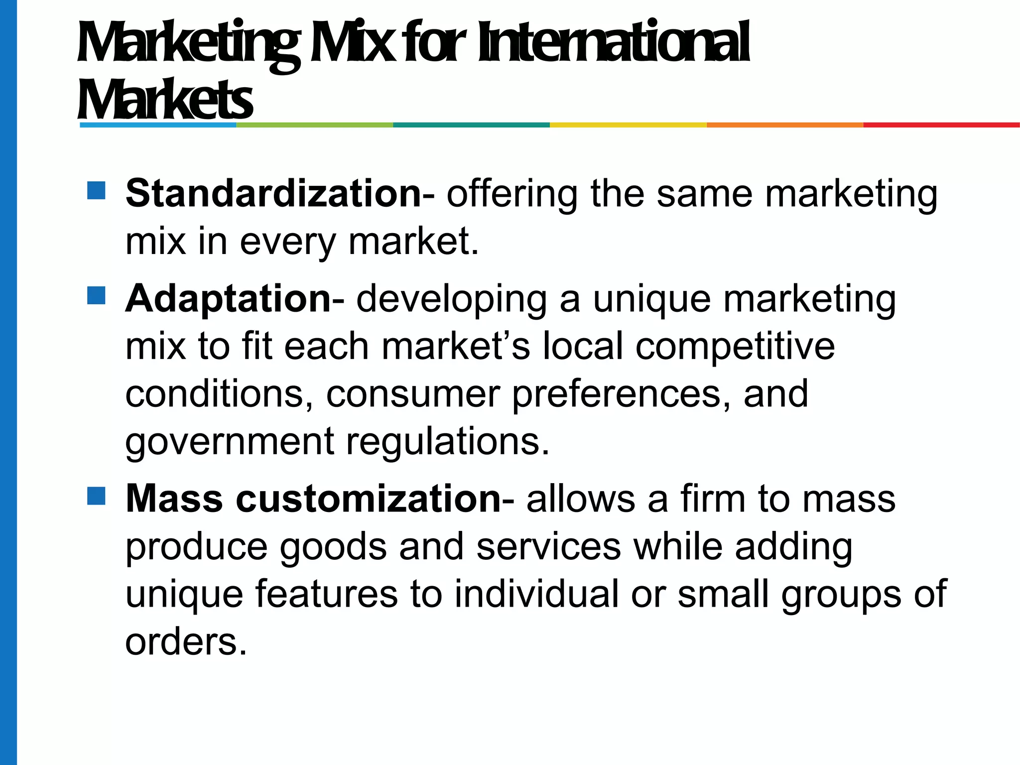 Marketing Mix for International
Markets
s   Standardization- offering the same marketing
    mix in every market.
s   Adaptation- developing a unique marketing
    mix to fit each market’s local competitive
    conditions, consumer preferences, and
    government regulations.
s   Mass customization- allows a firm to mass
    produce goods and services while adding
    unique features to individual or small groups of
    orders.
 