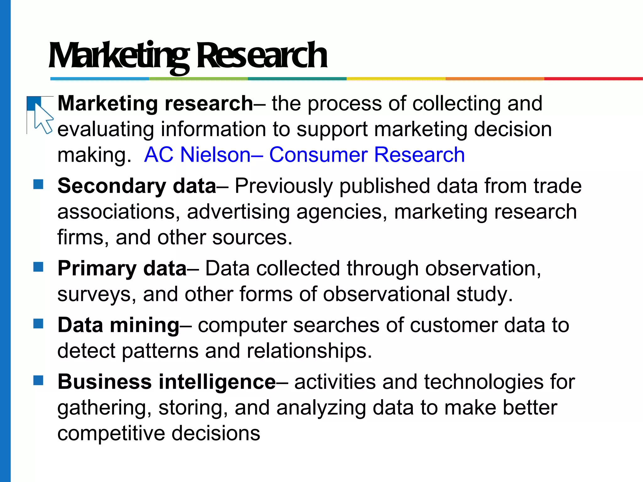 Marketing Research
s   Marketing research– the process of collecting and
    evaluating information to support marketing decision
    making. AC Nielson– Consumer Research
s   Secondary data– Previously published data from trade
    associations, advertising agencies, marketing research
    firms, and other sources.
s   Primary data– Data collected through observation,
    surveys, and other forms of observational study.
s   Data mining– computer searches of customer data to
    detect patterns and relationships.
s   Business intelligence– activities and technologies for
    gathering, storing, and analyzing data to make better
    competitive decisions
 