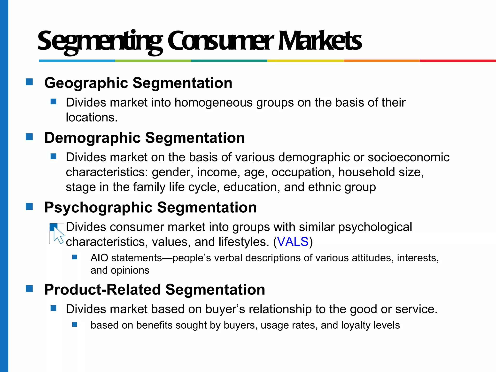 Segmenting Consumer Markets
s   Geographic Segmentation
     s   Divides market into homogeneous groups on the basis of their
         locations.
s   Demographic Segmentation
     s   Divides market on the basis of various demographic or socioeconomic
         characteristics: gender, income, age, occupation, household size,
         stage in the family life cycle, education, and ethnic group
s   Psychographic Segmentation
     s   Divides consumer market into groups with similar psychological
         characteristics, values, and lifestyles. (VALS)
          s   AIO statements—people’s verbal descriptions of various attitudes, interests,
              and opinions
s   Product-Related Segmentation
     s   Divides market based on buyer’s relationship to the good or service.
          s   based on benefits sought by buyers, usage rates, and loyalty levels
 