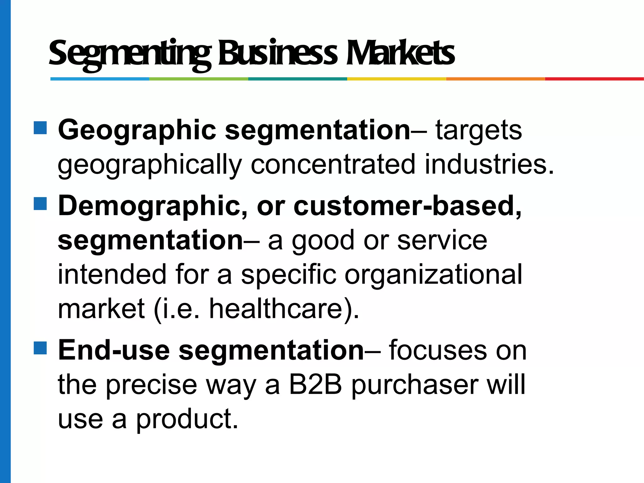 Segmenting Business Markets
s   Geographic segmentation– targets
    geographically concentrated industries.
s   Demographic, or customer-based,
    segmentation– a good or service
    intended for a specific organizational
    market (i.e. healthcare).
s   End-use segmentation– focuses on
    the precise way a B2B purchaser will
    use a product.
 