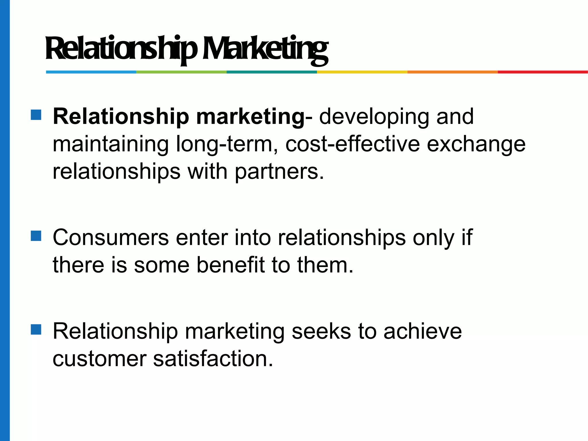 Relationship Marketing
s   Relationship marketing- developing and
    maintaining long-term, cost-effective exchange
    relationships with partners.

s   Consumers enter into relationships only if
    there is some benefit to them.

s   Relationship marketing seeks to achieve
    customer satisfaction.
 
