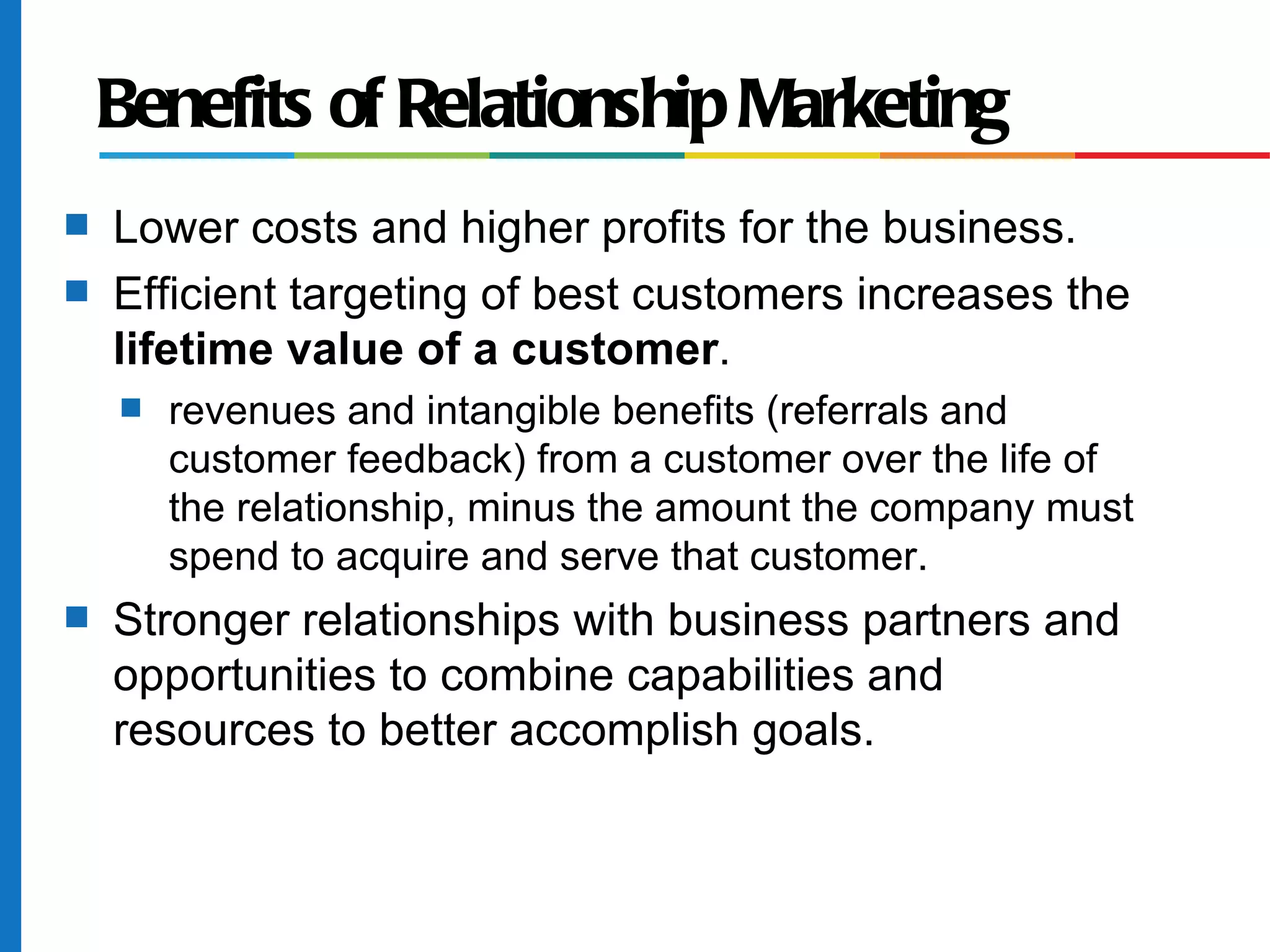 Benefits of Relationship Marketing
s   Lower costs and higher profits for the business.
s   Efficient targeting of best customers increases the
    lifetime value of a customer.
    s   revenues and intangible benefits (referrals and
        customer feedback) from a customer over the life of
        the relationship, minus the amount the company must
        spend to acquire and serve that customer.
s   Stronger relationships with business partners and
    opportunities to combine capabilities and
    resources to better accomplish goals.
 
