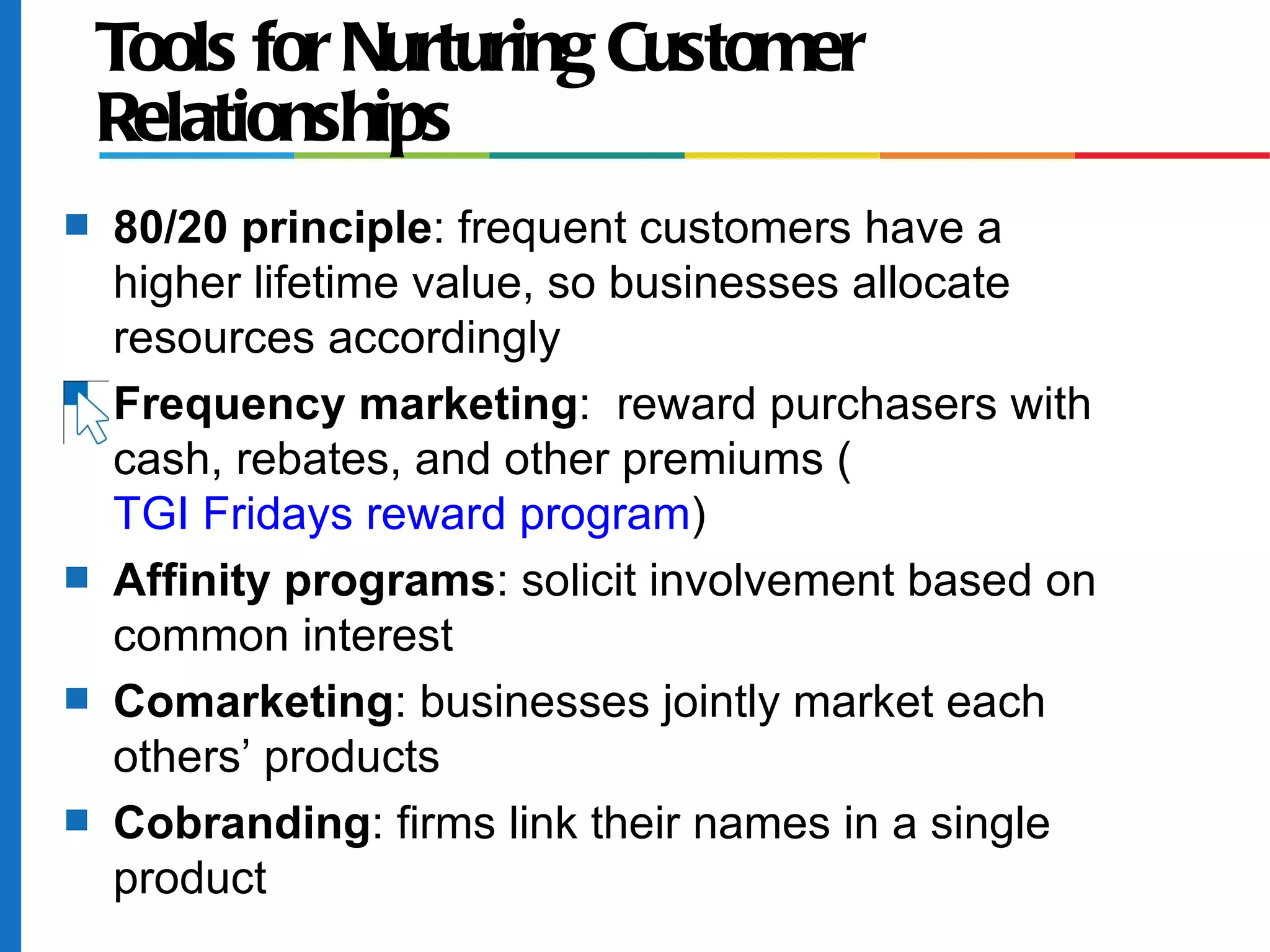 Tools for Nurturing Customer
    Relationships
s   80/20 principle: frequent customers have a
    higher lifetime value, so businesses allocate
    resources accordingly
s   Frequency marketing: reward purchasers with
    cash, rebates, and other premiums (
    TGI Fridays reward program)
s   Affinity programs: solicit involvement based on
    common interest
s   Comarketing: businesses jointly market each
    others’ products
s   Cobranding: firms link their names in a single
    product
 