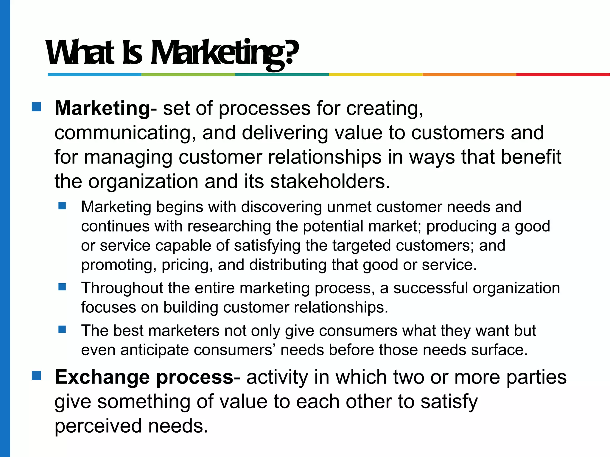 W Is Marketing?
     hat
s   Marketing- set of processes for creating,
    communicating, and delivering value to customers and
    for managing customer relationships in ways that benefit
    the organization and its stakeholders.
    s   Marketing begins with discovering unmet customer needs and
        continues with researching the potential market; producing a good
        or service capable of satisfying the targeted customers; and
        promoting, pricing, and distributing that good or service.
    s   Throughout the entire marketing process, a successful organization
        focuses on building customer relationships.
    s   The best marketers not only give consumers what they want but
        even anticipate consumers’ needs before those needs surface.
s   Exchange process- activity in which two or more parties
    give something of value to each other to satisfy
    perceived needs.
 
