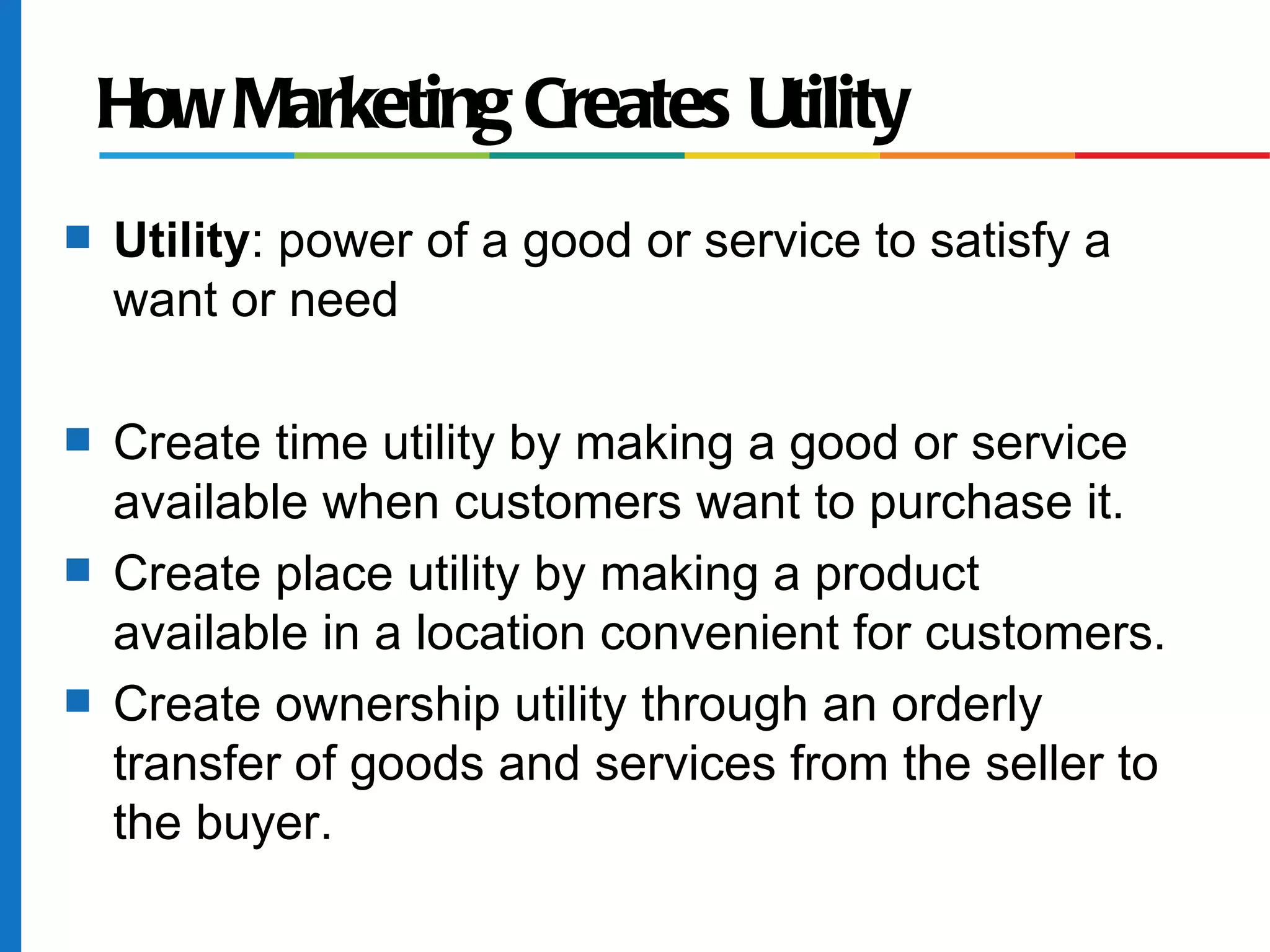 How Marketing Creates Utility
s   Utility: power of a good or service to satisfy a
    want or need

s   Create time utility by making a good or service
    available when customers want to purchase it.
s   Create place utility by making a product
    available in a location convenient for customers.
s   Create ownership utility through an orderly
    transfer of goods and services from the seller to
    the buyer.
 