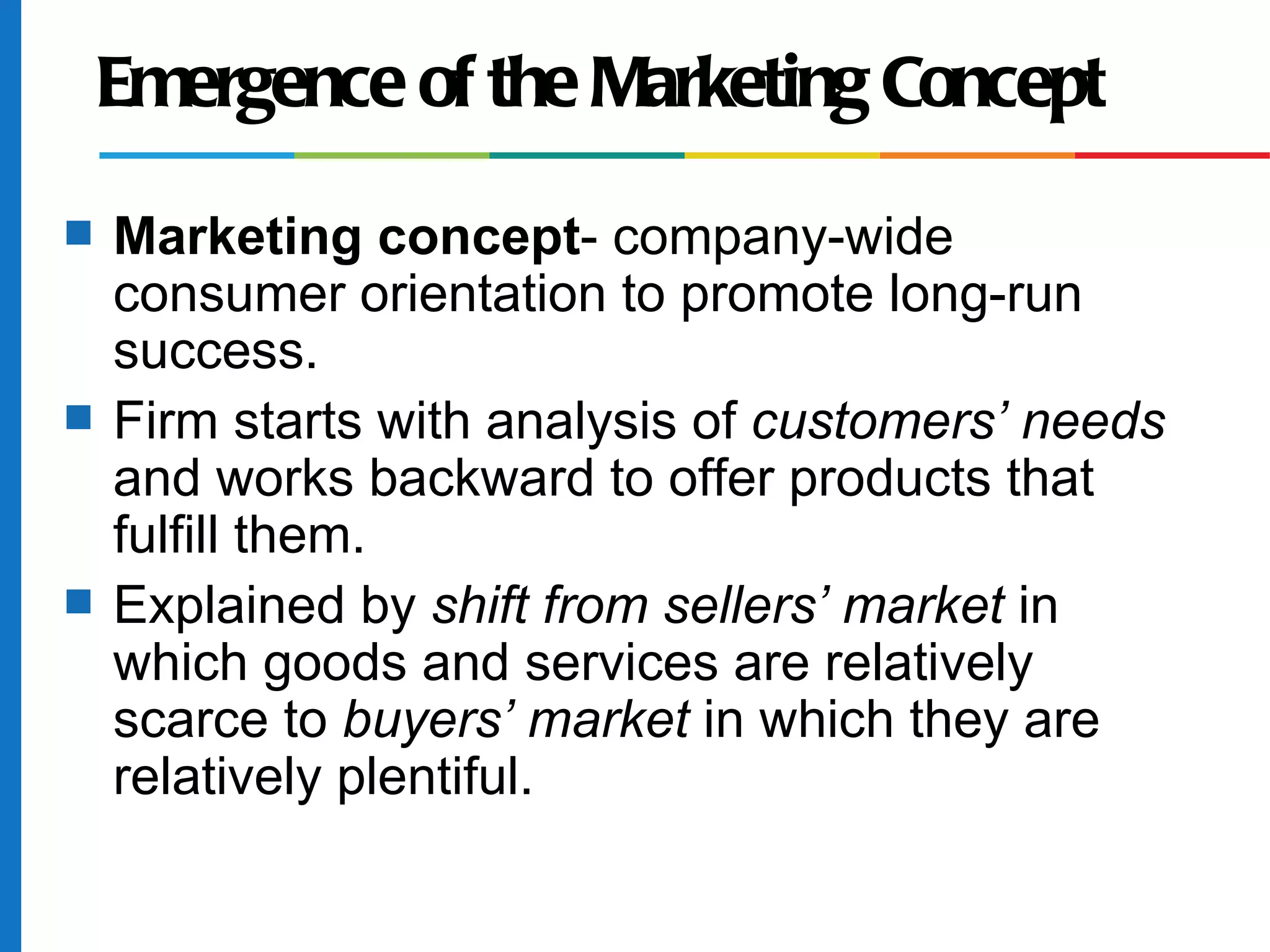 Emergence of the Marketing Concept
s   Marketing concept- company-wide
    consumer orientation to promote long-run
    success.
s   Firm starts with analysis of customers’ needs
    and works backward to offer products that
    fulfill them.
s   Explained by shift from sellers’ market in
    which goods and services are relatively
    scarce to buyers’ market in which they are
    relatively plentiful.
 