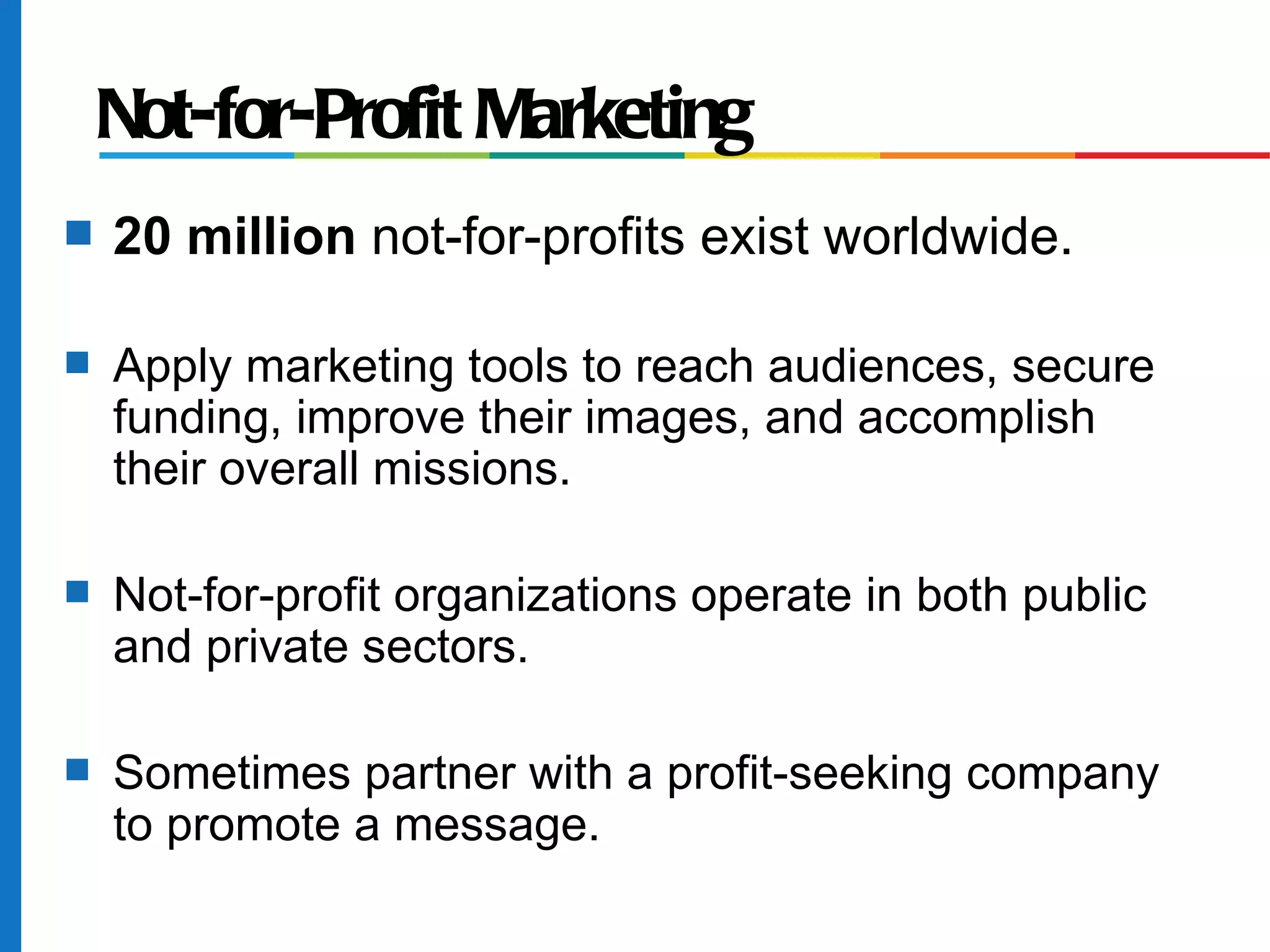 Not-for-Profit Marketing
s   20 million not-for-profits exist worldwide.

s   Apply marketing tools to reach audiences, secure
    funding, improve their images, and accomplish
    their overall missions.

s   Not-for-profit organizations operate in both public
    and private sectors.

s   Sometimes partner with a profit-seeking company
    to promote a message.
 