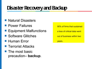 Disaster Recovery and Backup

s   Natural Disasters
s   Power Failures           90% of firms that sustained

s   Equipment Malfunctions   a loss of critical data went

s   Software Glitches        out of business within two

s   Human Error              years.

s   Terrorist Attacks
s   The most basic
    precaution– backup.
 