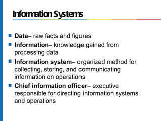 Information Systems

s   Data– raw facts and figures
s   Information– knowledge gained from
    processing data
s   Information system– organized method for
    collecting, storing, and communicating
    information on operations
s   Chief information officer– executive
    responsible for directing information systems
    and operations
 