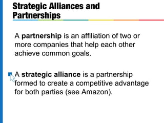 A partnership is an affiliation of two or
more companies that help each other
achieve common goals.
A strategic alliance is a partnership
formed to create a competitive advantage
for both parties (see Amazon).
Strategic Alliances and
Partnerships
 